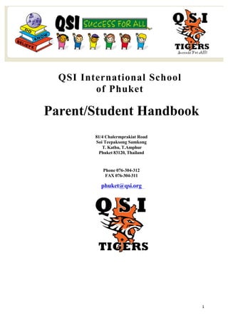   1	
  
QSI International School
of Phuket
Parent/Student Handbook
81/4 Chalermprakiat Road
Soi Teepaksong Samkong
T. Kathu, T.Amphur
Phuket 83120, Thailand
Phone 076-304-312
FAX 076-304-311
phuket@qsi.org
 