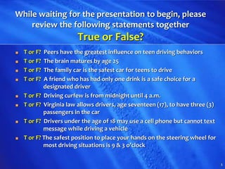 1
While waiting for the presentation to begin, please
review the following statements together
True or False?
■ T or F? Peers have the greatest influence on teen driving behaviors
■ T or F? The brain matures by age 25
■ T or F? The family car is the safest car for teens to drive
■ T or F? A friend who has had only one drink is a safe choice for a
designated driver
■ T or F? Driving curfew is from midnight until 4 a.m.
■ T or F? Virginia law allows drivers, age seventeen (17), to have three (3)
passengers in the car
■ T or F? Drivers under the age of 18 may use a cell phone but cannot text
message while driving a vehicle
■ T or F? The safest position to place your hands on the steering wheel for
most driving situations is 9 & 3 o’clock
 