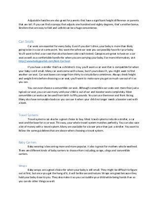 Adjustable handles are also great for parents that have a significant height difference or parents
that are tall. If you can find a canopy that adjusts one hundred and eighty degrees, that’s another bonus.
Strollers that are easy to fold and unfold can be a huge convenience.
Car Seats
Car seats are essential for every baby. Even if you don’t drive, your baby is more than likely
going to be in a car at some point. You want the safest car seat you can possibly have for your baby.
You’ll want to find a car seat that also has been side crash tested. Canopies are great to have on a car
seat as well as a comfortable handle for when you are carrying your baby. For more information, visit
http://www.babygearlab.com/Best-Car-Seat
If you have a stroller that has a children’s tray, you’ll want a car seat that is compatible for when
your baby is still small. Many car seats come with a base, but if yours doesn’t, you might want to find
another car seat. Car seat bases can range from thirty to sixty dollars sometimes. Always check height
and weight limits before choosing a car seat; you’ll want to make sure you get as much use out of it as
you can.
You can even choose a convertible car seat. Although convertible car seats cost more than just a
typical car seat, you can use many until your child is out of car and booster seats completely. Most
convertible car seats can be used from birth to fifty pounds. You can use them rear and front facing.
Many also have removable backs so you can use it when your child no longer needs a booster seat with
a back.
Travel Systems
Travel systems can also be a great choice to buy. Most travel systems include a stroller, a car
seat and the base for a car seat. This way, your whole travel system matches perfectly. You can also save
a lot of money with a travel system. Many are available for a lower price than just a stroller. You want to
follow the same guidelines that are above when choosing a travel system.
Baby Carriers
Baby wearing is becoming more and more popular; it also is great for mothers who breastfeed.
There are different kinds of baby carriers to choose from including; wraps, slings and convertible
carriers.
Wraps
Baby wraps are a great choice for when your baby is still small. They might be difficult to figure
out at first, but once you get the hang of it, it will be like second nature. Wraps are great because they
hold your baby close to you. They also make it so you can cuddle your child while being hands free so
you can do other things as well.
 
