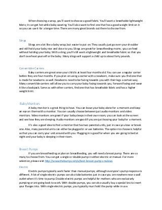 When choosing a wrap, you’ll want to choose a good fabric. You’ll want a breathable lightweight
fabric; it can get hot while baby wearing. You’ll also want to find one that has a good weight limit on it
so you can use it for a longer time. There are many great brands out there to choose from.
Slings
Slings are a lot like a baby wrap, but easier to put on. They usually just go over your shoulder
and still hold your baby nice and close to you. Slings are great for breastfeeding moms; you can feed
without holding your baby. With a sling, you’ll still want a lightweight and breathable fabric so that you
don’t overheat yourself or the baby. Many slings will support a child up to about forty pounds.
Convertible Carriers
Baby carriers are great once your child is at least four months old. You can use a regular carrier
before they are four months. If you plan on using a carrier with a newborn, make sure you find one that
is made for newborns as well. Newborns need to be facing towards you with their legs a certain way.
Many convertible carriers will allow you to carry your baby facing towards you, forward facing and wear
it like a backpack. Same as with other carriers, find one that has breathable fabric and has a higher
weight limit.
Baby Monitors
A baby monitor is a great thing to have. You can leave your baby alone for a moment and keep
an eye on them with a monitor. You can usually choose between just audio monitors and video
monitors. Video monitors are great if your baby sleeps in their own room, you can look at the screen
and see how they are sleeping. Audio monitors are good if you are just leaving your baby for a moment.
It’s also a good idea to find a monitor that has two parental units, just in case you lose or break
one. Also, many parental units can either be plugged in or use batteries. The option to choose is helpful
so that you can carry your unit around with you. Plugging in is good for when you are going to bed at
night and your baby is sleeping in their room.
Breast Pumps
If you are breastfeeding or plan on breastfeeding, you will need a breast pump. There are so
many to choose from. You can get a single or double pump in either electric or manual. For more
selection, please visit http://www.thebump.com/a/best-breast-pumps-reviews
Electric
Electric pumps typically work faster than manual pumps; although everyone’s pump response is
different. A lot of single electric pumps can also take batteries just in case you are nowhere near a wall
outlet when it’s time to pump. Double electric pumps are helpful for mothers who are exclusively
pumping or are going back to work. With double pumps, you can also usually buy a special bra to insert
your flanges into. With single electric pumps, you typically must hold the pump while in use.
 
