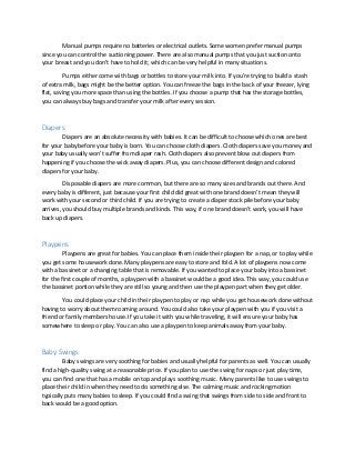 Manual pumps require no batteries or electrical outlets. Some women prefer manual pumps
since you can control the suctioning power. There are also manual pumps that you just suction onto
your breast and you don’t have to hold it; which can be very helpful in many situations.
Pumps either come with bags or bottles to store your milk into. If you’re trying to build a stash
of extra milk, bags might be the better option. You can freeze the bags in the back of your freezer, lying
flat, saving you more space than using the bottles. If you choose a pump that has the storage bottles,
you can always buy bags and transfer your milk after every session.
Diapers
Diapers are an absolute necessity with babies. It can be difficult to choose which ones are best
for your baby before your baby is born. You can choose cloth diapers. Cloth diapers save you money and
your baby usually won’t suffer from diaper rash. Cloth diapers also prevent blow out diapers from
happening if you choose the wick away diapers. Plus, you can choose different design and colored
diapers for your baby.
Disposable diapers are more common, but there are so many sizes and brands out there. And
every baby is different, just because your first child did great with one brand doesn’t mean they will
work with your second or third child. If you are trying to create a diaper stock pile before your baby
arrives, you should buy multiple brands and kinds. This way, if one brand doesn’t work, you will have
back up diapers.
Playpens
Playpens are great for babies. You can place them inside their playpen for a nap, or to play while
you get some housework done. Many playpens are easy to store and fold. A lot of playpens now come
with a bassinet or a changing table that is removable. If you wanted to place your baby into a bassinet
for the first couple of months, a playpen with a bassinet would be a good idea. This way, you could use
the bassinet portion while they are still so young and then use the playpen part when they get older.
You could place your child in their playpen to play or nap while you get housework done without
having to worry about them roaming around. You could also take your playpen with you if you visit a
friend or family members house. If you take it with you while traveling, it will ensure your baby has
somewhere to sleep or play. You can also use a playpen to keep animals away from your baby.
Baby Swings
Baby swings are very soothing for babies and usually helpful for parents as well. You can usually
find a high-quality swing at a reasonable price. If you plan to use the swing for naps or just play time,
you can find one that has a mobile on top and plays soothing music. Many parents like to use swings to
place their child in when they need to do something else. The calming music and rocking motion
typically puts many babies to sleep. If you could find a swing that swings from side to side and front to
back would be a good option.
 