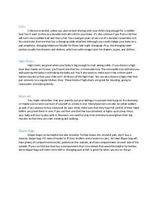 Cribs
Cribs are essential, unless you plan on bed sharing until your child is big enough for a toddler
bed. You’ll want to choose a durable and safe crib for your baby. It’s also a bonus if you find a crib that
will turn into a toddler bed and then a full. You could get years of use out of a durable convertible crib.
You could also find one that has a changing table attached. Although you could change your baby on a
pad anywhere, changing tables are helpful for those late-night changings. Plus, the changing table
portion usually has drawers and shelves, which can add storage room for diapers, wipes, and clothes.
High Chairs
High chairs are great when your baby is big enough to start eating solids. If you choose a high
chair that stands on its own, you’ll want one that has a removable tray. The removable tray will help you
with putting the baby in and taking the baby out. You’ll also want to make sure it has a three-point
harness buckle so that your child can’t climb out of the high chair. You can also choose a high chair that
just connects to a regular kitchen chair. These kinds of high chairs are great for traveling, going to
restaurants and visiting family.
Bouncers
You might remember that your parents put your siblings in a jumper that hung on the doorway,
or maybe you’ve seen a picture of yourself as a baby in one. Many bouncers can also be called walkers
as well. If you choose to buy a bouncer for your child, make sure that they have full control of their head
before you place them in one. If you can find one that has toys attached, or lights up or plays music,
your baby will love to play with it. Bouncers are used for play time and help to strengthen their leg
muscles so that they can start crawling and walking.
Diaper Bags
Diaper bags can be helpful but also stressful. To help lessen the stressful part, don’t buy a
massive diaper bag; it’ll make it harder to fit into strollers and a hassle to carry. An ideal diaper bag will
have plenty of compartments inside, pockets on the outside, and two compartments on each side of the
outside. If you can find one that has a compartment that is insulated, that would be helpful for bottles.
Some diaper bags will even come with a changing pad, which is great for when you are on the go.
 