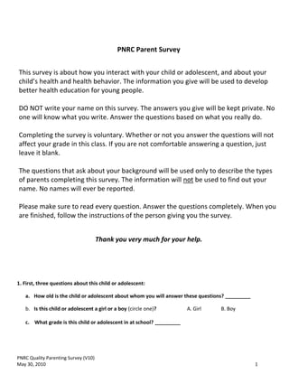 PNRC Parent Survey


This survey is about how you interact with your child or adolescent, and about your
child’s health and health behavior. The information you give will be used to develop
better health education for young people.

DO NOT write your name on this survey. The answers you give will be kept private. No
one will know what you write. Answer the questions based on what you really do.

Completing the survey is voluntary. Whether or not you answer the questions will not
affect your grade in this class. If you are not comfortable answering a question, just
leave it blank.

The questions that ask about your background will be used only to describe the types
of parents completing this survey. The information will not be used to find out your
name. No names will ever be reported.

Please make sure to read every question. Answer the questions completely. When you
are finished, follow the instructions of the person giving you the survey.


                                      Thank you very much for your help.




1. First, three questions about this child or adolescent:

   a. How old is the child or adolescent about whom you will answer these questions? _________

   b. Is this child or adolescent a girl or a boy (circle one)?        A. Girl    B. Boy

   c. What grade is this child or adolescent in at school? _________




PNRC Quality Parenting Survey (V10)
May 30, 2010                                                                                     1
 