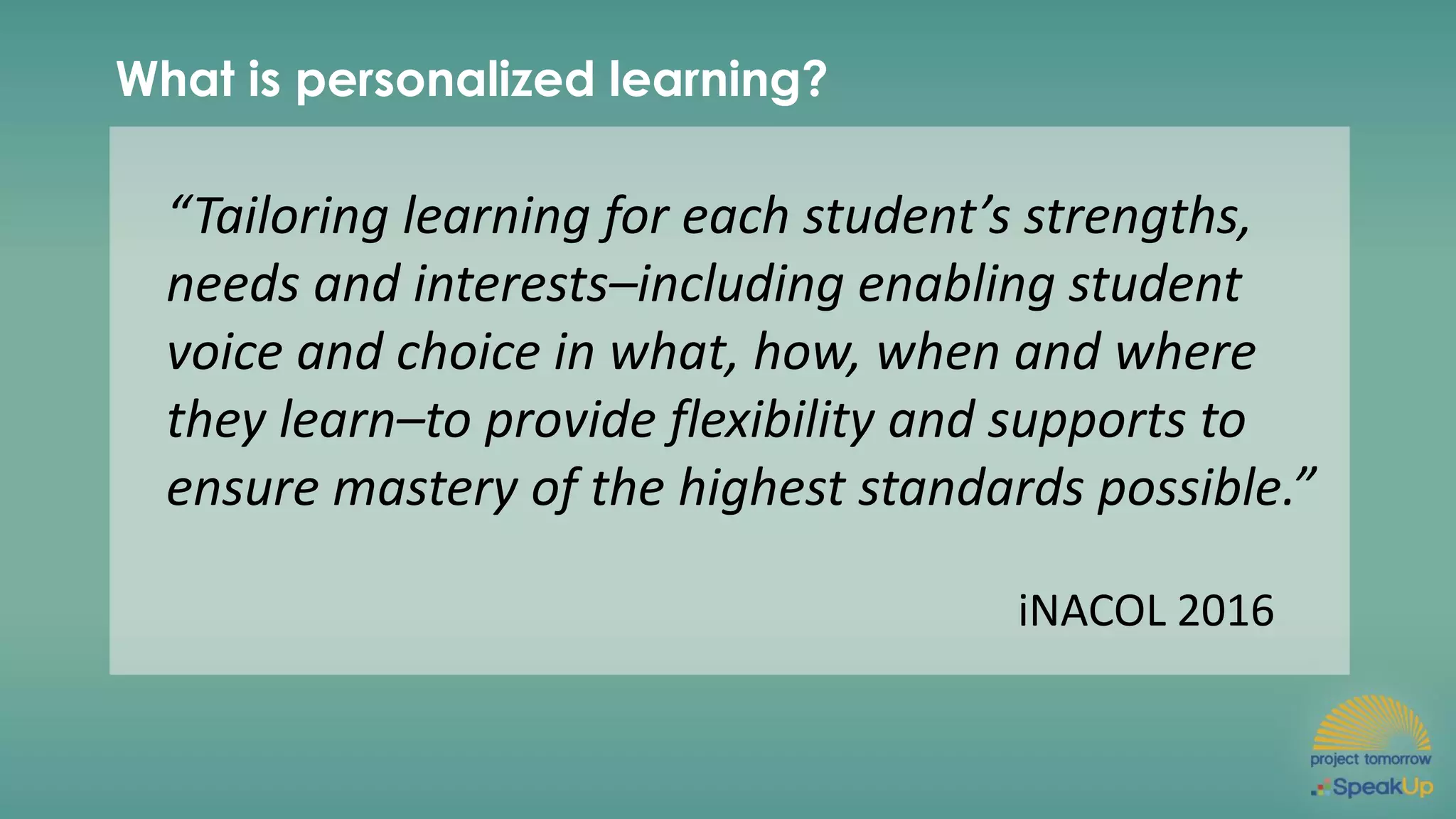What is personalized learning?
“Tailoring learning for each student’s strengths,
needs and interests–including enabling student
voice and choice in what, how, when and where
they learn–to provide flexibility and supports to
ensure mastery of the highest standards possible.”
iNACOL 2016
 