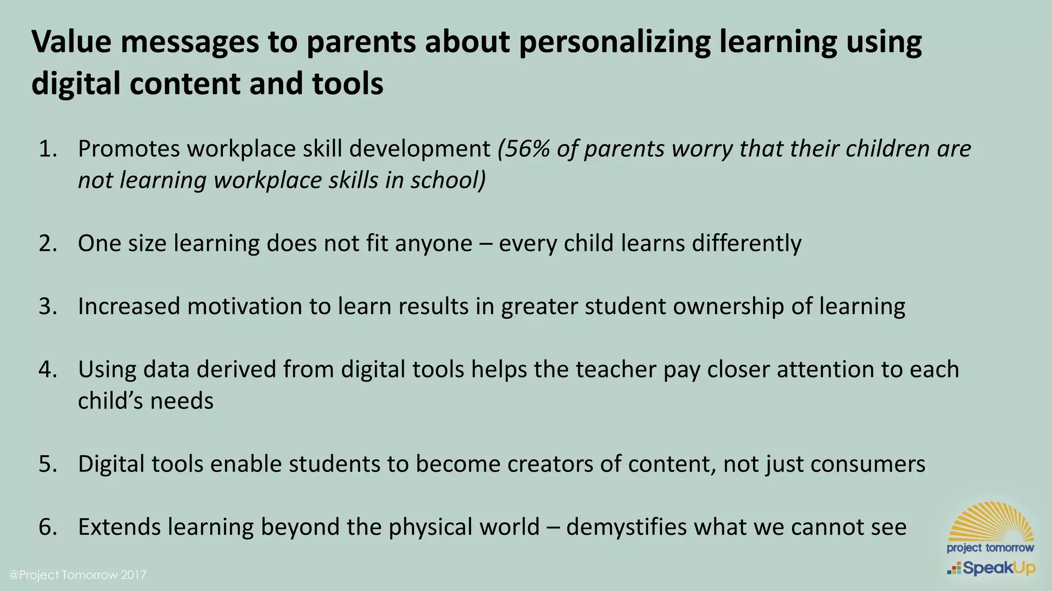 @Project Tomorrow 2017
Value messages to parents about personalizing learning using
digital content and tools
1. Promotes workplace skill development (56% of parents worry that their children are
not learning workplace skills in school)
2. One size learning does not fit anyone – every child learns differently
3. Increased motivation to learn results in greater student ownership of learning
4. Using data derived from digital tools helps the teacher pay closer attention to each
child’s needs
5. Digital tools enable students to become creators of content, not just consumers
6. Extends learning beyond the physical world – demystifies what we cannot see
 