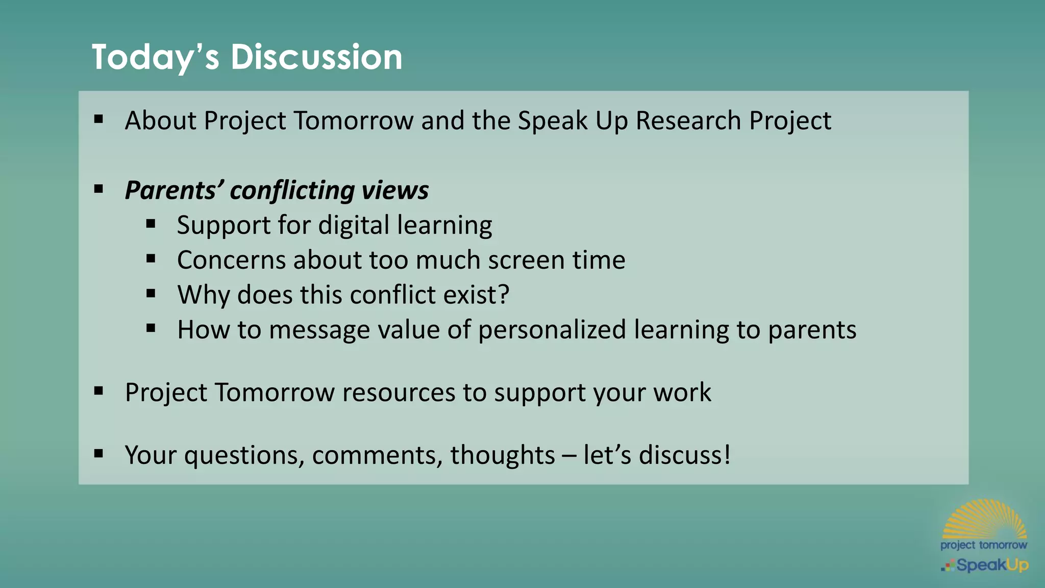 Today’s Discussion
▪ About Project Tomorrow and the Speak Up Research Project
▪ Parents’ conflicting views
▪ Support for digital learning
▪ Concerns about too much screen time
▪ Why does this conflict exist?
▪ How to message value of personalized learning to parents
▪ Project Tomorrow resources to support your work
▪ Your questions, comments, thoughts – let’s discuss!
 