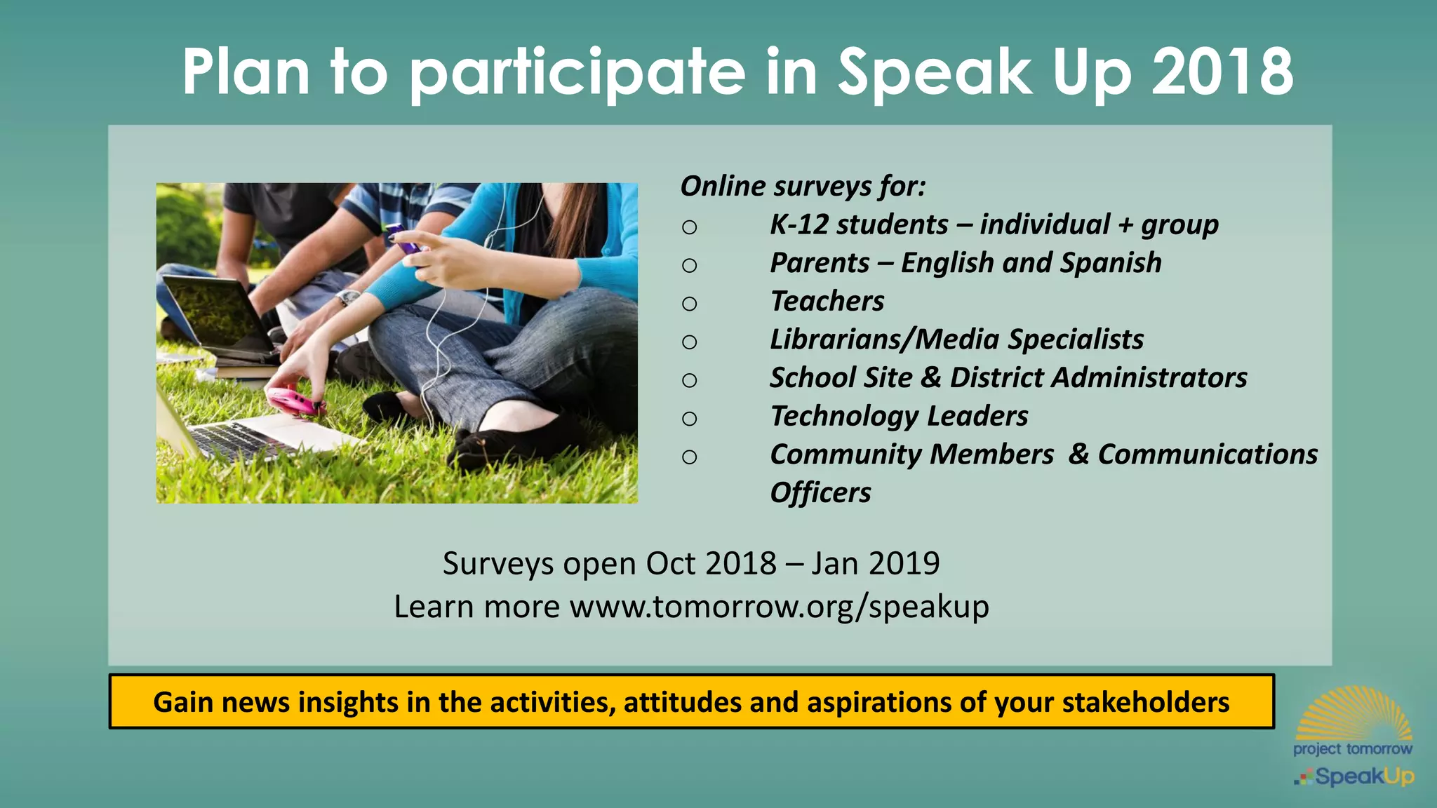Plan to participate in Speak Up 2018
Online surveys for:
o K-12 students – individual + group
o Parents – English and Spanish
o Teachers
o Librarians/Media Specialists
o School Site & District Administrators
o Technology Leaders
o Community Members & Communications
Officers
Gain news insights in the activities, attitudes and aspirations of your stakeholders
Surveys open Oct 2018 – Jan 2019
Learn more www.tomorrow.org/speakup
 