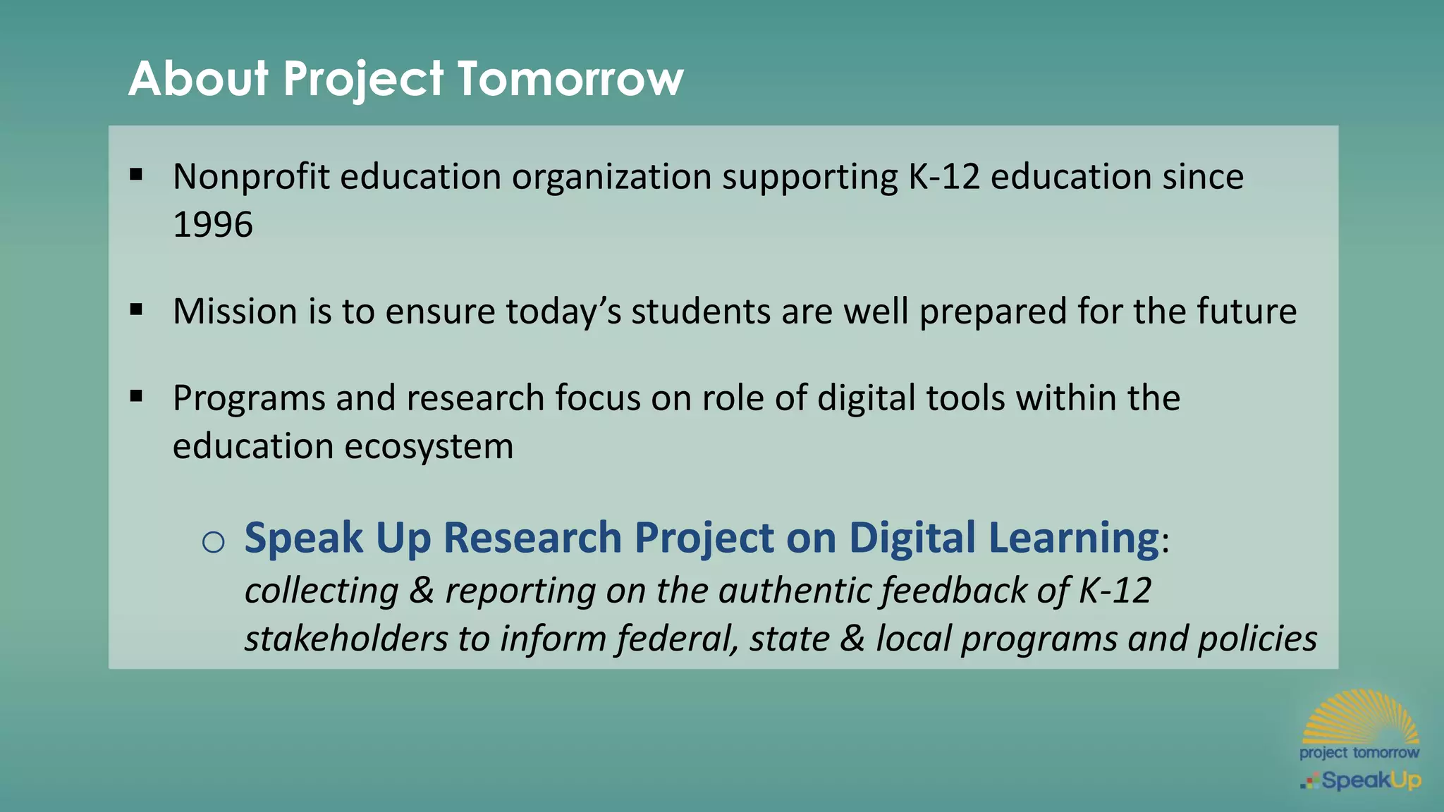 About Project Tomorrow
▪ Nonprofit education organization supporting K-12 education since
1996
▪ Mission is to ensure today’s students are well prepared for the future
▪ Programs and research focus on role of digital tools within the
education ecosystem
o Speak Up Research Project on Digital Learning:
collecting & reporting on the authentic feedback of K-12
stakeholders to inform federal, state & local programs and policies
 