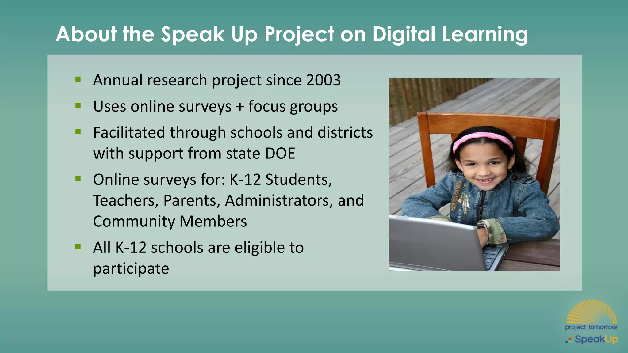 About the Speak Up Project on Digital Learning
▪ Annual research project since 2003
▪ Uses online surveys + focus groups
▪ Facilitated through schools and districts
with support from state DOE
▪ Online surveys for: K-12 Students,
Teachers, Parents, Administrators, and
Community Members
▪ All K-12 schools are eligible to
participate
 