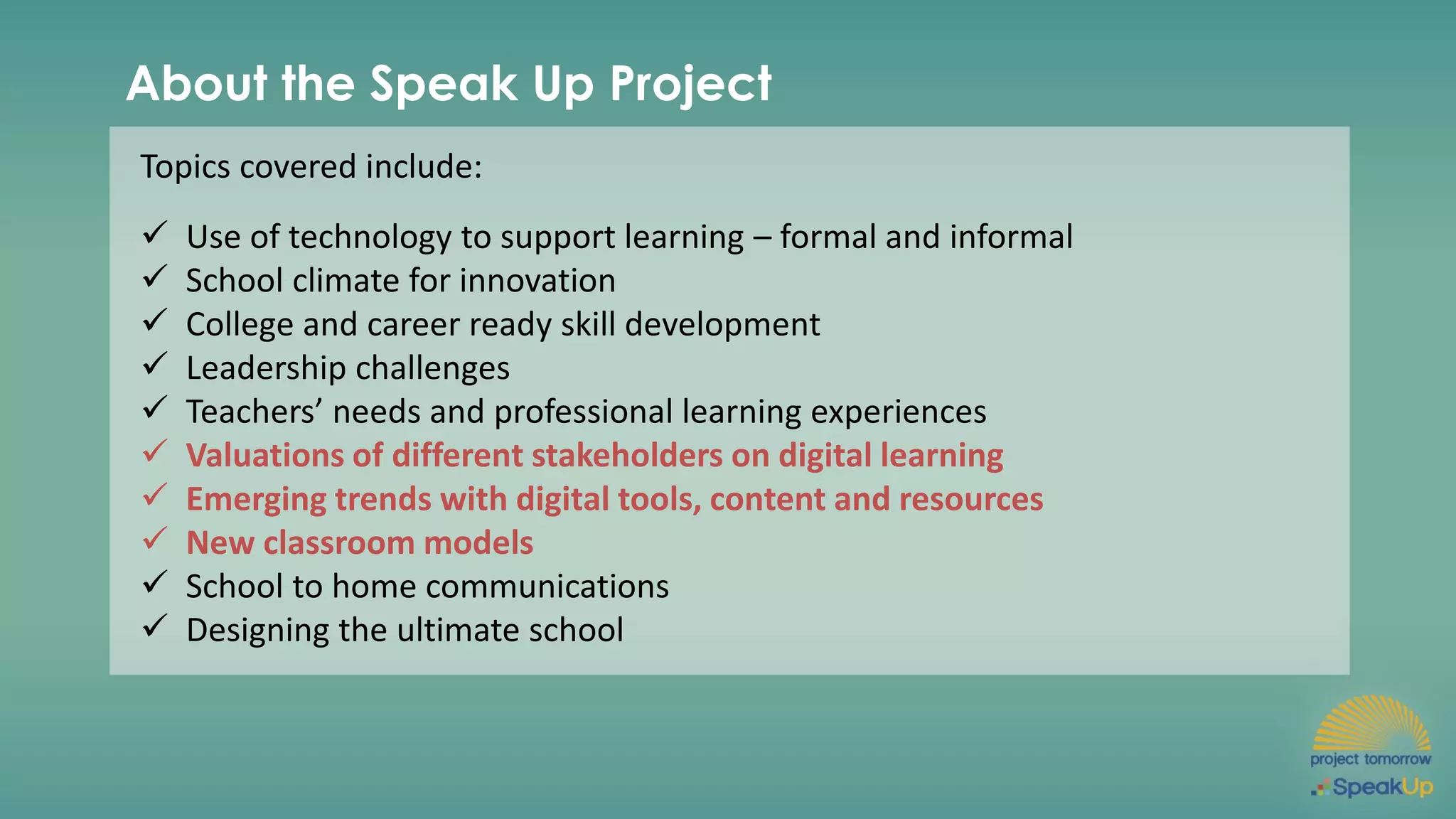 About the Speak Up Project
Topics covered include:
✓ Use of technology to support learning – formal and informal
✓ School climate for innovation
✓ College and career ready skill development
✓ Leadership challenges
✓ Teachers’ needs and professional learning experiences
✓ Valuations of different stakeholders on digital learning
✓ Emerging trends with digital tools, content and resources
✓ New classroom models
✓ School to home communications
✓ Designing the ultimate school
 