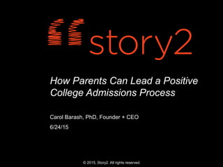 How Parents Can Lead a Positive
College Admissions Process
Carol Barash, PhD, Founder + CEO
6/24/15
© 2015, Story2. All rights reserved.
 