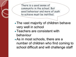 There is a good sense of
community in the school. But
good behaviour and more of push
to achieve must be instilled.
●The vast majority of children behave
very well in school
●Teachers are consistent with
behaviour
●As in most schools, there are a
number of children who find coming to
school difficult and will challenge staff
 