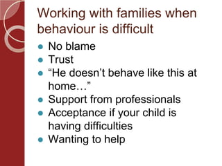 Working with families when
behaviour is difficult
● No blame
● Trust
● “He doesn’t behave like this at
home…”
● Support from professionals
● Acceptance if your child is
having difficulties
● Wanting to help
 