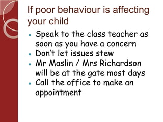 If poor behaviour is affecting
your child
● Speak to the class teacher as
soon as you have a concern
● Don’t let issues stew
● Mr Maslin / Mrs Richardson
will be at the gate most days
● Call the office to make an
appointment
 