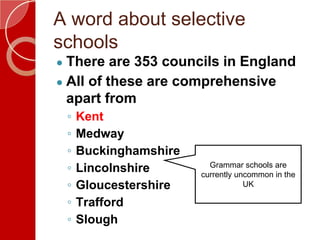 A word about selective
schools
● There are 353 councils in England
● All of these are comprehensive
apart from
◦ Kent
◦ Medway
◦ Buckinghamshire
◦ Lincolnshire
◦ Gloucestershire
◦ Trafford
◦ Slough
Grammar schools are
currently uncommon in the
UK
 