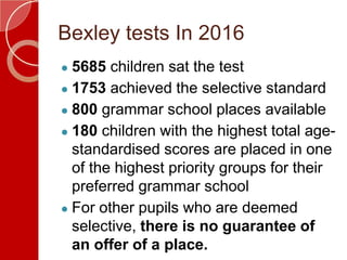 Bexley tests In 2016
● 5685 children sat the test
● 1753 achieved the selective standard
● 800 grammar school places available
● 180 children with the highest total age-
standardised scores are placed in one
of the highest priority groups for their
preferred grammar school
● For other pupils who are deemed
selective, there is no guarantee of
an offer of a place.
 