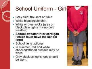 School Uniform - Girls
● Grey skirt, trousers or tunic
● White blouse/polo shirt
● White or grey socks (grey or
black plain tights in very cold
weather)
● School sweatshirt or cardigan
(which must have the school
logo)
● School tie is optional
● In summer, red and white
checked/striped dresses may be
worn.
● Only black school shoes should
be worn.
 