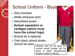 School Uniform - Boys
● Grey trousers
● White shirt/polo shirt
● Grey/black socks
● School sweatshirt or
cardigan (which must
have the school logo)
● School tie is optional
● Only black school shoes
should be worn.
Children who do not have the
correct school jumper will be
given a clean second-hand
jumper to wear in school.
 