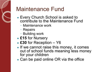 Maintenance Fund
● Every Church School is asked to
contribute to the Maintenance Fund
◦ Maintenance work
◦ Repairs
◦ Building work
● £15 for Nursery
● £30 for Reception – Y6
● If we cannot raise this money, it comes
out of school funds meaning less money
for your children
● Can be paid online OR via the office
 