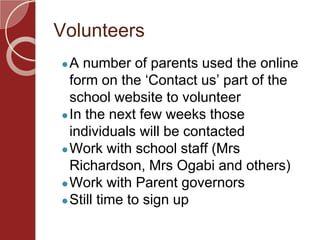 Volunteers
●A number of parents used the online
form on the ‘Contact us’ part of the
school website to volunteer
●In the next few weeks those
individuals will be contacted
●Work with school staff (Mrs
Richardson, Mrs Ogabi and others)
●Work with Parent governors
●Still time to sign up
 