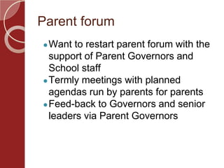 Parent forum
●Want to restart parent forum with the
support of Parent Governors and
School staff
●Termly meetings with planned
agendas run by parents for parents
●Feed-back to Governors and senior
leaders via Parent Governors
 
