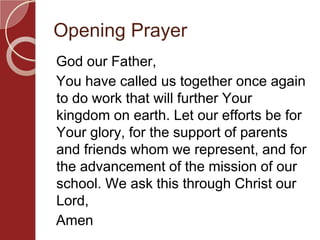 Opening Prayer
God our Father,
You have called us together once again
to do work that will further Your
kingdom on earth. Let our efforts be for
Your glory, for the support of parents
and friends whom we represent, and for
the advancement of the mission of our
school. We ask this through Christ our
Lord,
Amen
 