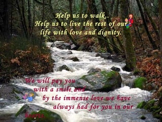 Help us to walk.. Help us to live the rest of our life with love and dignity. We will pay you  with a smile and  by the immense love we have  always had for you in our hearts. 