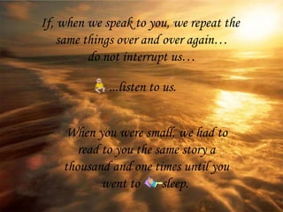 If, when we speak to you, we repeat the  same things over and over again… do not interrupt us… When you were small, we had to read to you the same story a thousand and one times until you went to  sleep.   ...listen to us. 