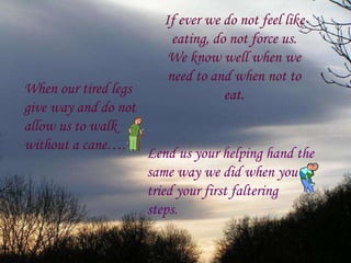 If ever we do not feel like eating, do not force us. We know well when we need to and when not to eat. When our tired legs give way and do not  allow us to walk without a cane…. Lend us your helping hand the same way we did when you tried your first faltering  steps. 