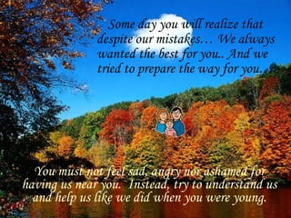 Some day you will realize that
              despite our mistakes… We always
              wanted the best for you.. And we
              tried to prepare the way for you…..




  You must not feel sad, angry nor ashamed for
having us near you. Instead, try to understand us
  and help us like we did when you were young.
 