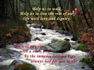 Help us to walk..
   Help us to live the rest of our
    life with love and dignity.




We will pay you
   with a smile and
     by the immense love we have
         always had for you in our
hearts.
 