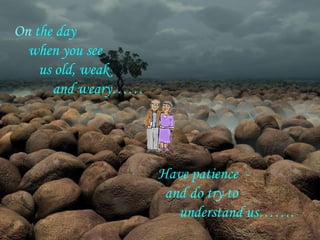 On the day
  when you see
    us old, weak
      and weary……




                    Have patience -
                     and do try to
                       understand us…….
 