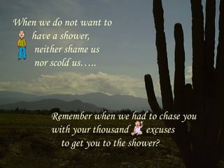 When we do not want to
   have a shower,
    neither shame us
    nor scold us…..



        Remember when we had to chase you
        with your thousand      excuses
          to get you to the shower?
 