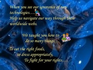 When you see our ignorance of new
technologies….
Help us navigate our way through these
worldwide webs..

        We taught you how to
         do so many things…
To eat the right foods,
     to dress appropriately,
          To fight for your rights….
 