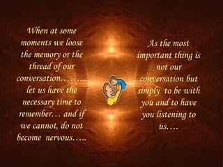 When at some
  moments we loose         As the most
  the memory or the    important thing is
     thread of our           not our
conversation……...       conversation but
    let us have the    simply to be with
   necessary time to    you and to have
 remember… and if        you listening to
 we cannot, do not            us….
become nervous…..
 