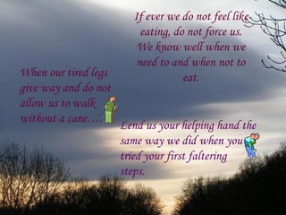 If ever we do not feel like
                          eating, do not force us.
                         We know well when we
                         need to and when not to
When our tired legs                 eat.
give way and do not
allow us to walk
without a cane….
                      Lend us your helping hand the
                      same way we did when you
                      tried your first faltering
                      steps.
 