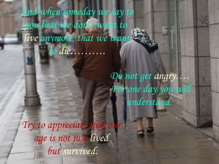 And when someday we say to
 you that we don’t want to
 live anymore, that we want
        to die……….

                       Do not get angry….
                       For one day you will
                           understand.

Try to appreciate that our
   age is not just lived
       but survived.
 