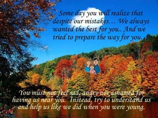 Some day you will realize that despite our mistakes… We always wanted the best for you.. And we tried to prepare the way for you….. You must not feel sad, angry nor ashamed for having us near you.  Instead, try to understand us and help us like we did when you were young. 