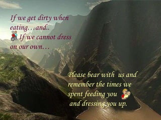 If we get dirty when eating…and.. If we cannot dress  on our own… Please bear with  us and remember the times we spent feeding you and dressing you up. 