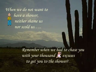 When we do not want to have a shower,  neither shame us nor scold us….. Remember when we had to chase you with your thousand  excuses  to get you to the shower? 