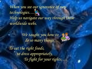When you see our ignorance of new technologies…. Help us navigate our way through these worldwide webs. . We taught you how to  do so many things… To eat the right foods, to dress appropriately, To fight for your rights…. 