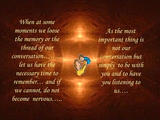 When at some moments we loose the memory or the thread of our conversation……...let us have the necessary time to remember… and if we cannot, do not become  nervous….. As the most important thing is not our conversation but simply  to be with you and to have you listening to us…. 