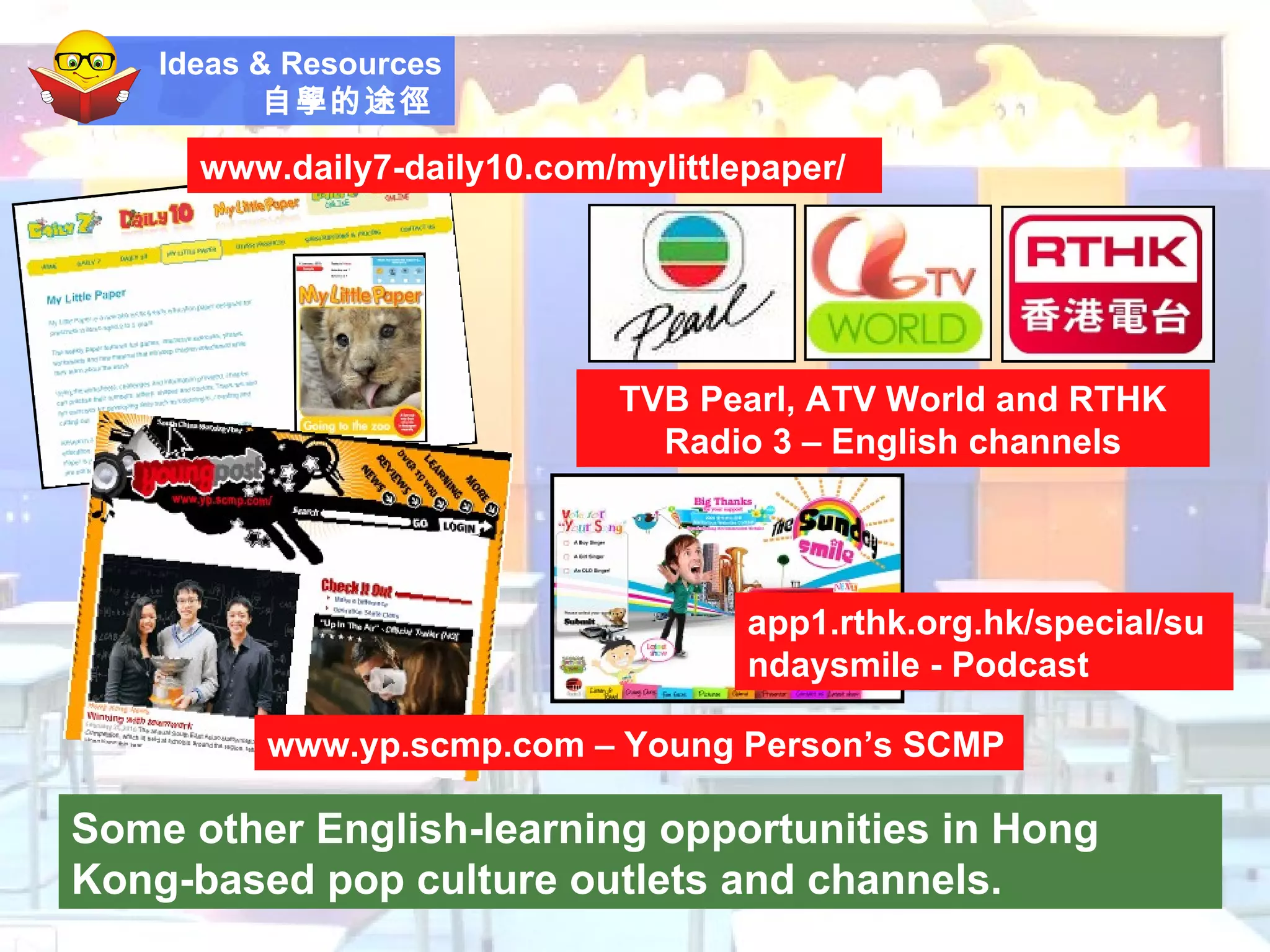 Ideas & Resources 自學的途徑   Some other English-learning opportunities in Hong Kong-based pop culture outlets and channels. www.yp.scmp.com – Young Person’s SCMP TVB Pearl, ATV World and RTHK Radio 3 – English channels www.daily7-daily10.com/mylittlepaper/ app1.rthk.org.hk/special/sundaysmile - Podcast 