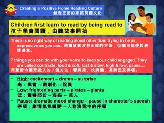Children first learn to read by being read to  孩子學會閱讀，由聽故事開始 Soft : quiet moments – love – secrecy – suspense 柔 :  沉寂的時刻 ¬-- 愛 -- 神秘 -- 懸疑 ¬ Loud : shouting – angry – crowds – noisy 響 :  大叫 -- 忿怒 -- 人群 -- 嘈雜 Slow : sad – slow movement – suspense 慢 :  傷心 -- 慢動作 -- 懸疑 Fast : excitement – speed - running 快 :  興奮 -- 速度 -- 跑步 There is no right way of reading aloud other than trying to be as expressive as you can.  朗讀故事沒有正確的方法，但盡可能使其表情達意。 7 things you can do with your voice to keep your child engaged. They are called contrasts: loud & soft, fast & slow, high & low, pause… 用聲音令聽眾投入的 7 個方法 :  響與柔、快與慢、高與低及停頓。 Creating a Positive Home Reading Culture 創造正面的家庭閱讀文化 High : excitement – drama – surprise 高 :  興奮 -- 戲劇化 -- 詫異 Low : frightening parts – pirates – giants 低 :  驚嚇部份 -- 海盜 --  巨人 Pause : dramatic mood change – pause in character’s speech 停頓 :  劇情氣氛轉變 -- 人物演說中的停頓 