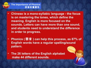 The Importance of Phonics 拼音的重要性   Chinese is a mono-syllabic language - the focus is on mastering the tones, which define the meaning. English is more focused on the sounds. Letters can have more than one sound, and students need to understand the difference in order to progress. Phonics ( 語音 ) can help this process, as 87% of English words have a regular spelling/sound pattern.  The 26 letters of the English alphabet  make 44 different sounds.   