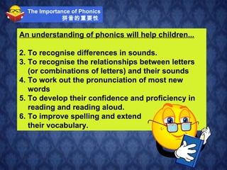 The Importance of Phonics 拼音的重要性   An understanding of phonics will help children... To recognise differences in sounds. To recognise the relationships between letters (or combinations of letters) and their sounds To work out the pronunciation of most new words To develop their confidence and proficiency in reading and reading aloud. To improve spelling and extend their vocabulary.   