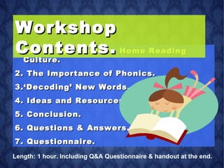 Creating a Positive Home Reading Culture. The Importance of Phonics.  ‘ Decoding’ New Words.  Ideas and Resources. Conclusion. Questions & Answers. Questionnaire. Workshop Contents. Length: 1 hour. Including Q&A Questionnaire & handout at the end. 