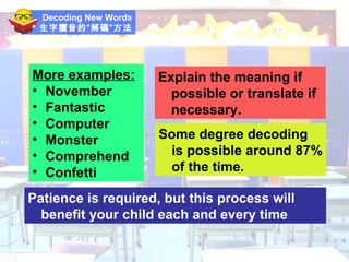 Decoding New Words 生字讀音的”解碼”方法 More examples: November Fantastic Computer Monster Comprehend Confetti Explain the meaning if possible or translate if necessary. Some degree decoding is possible around 87% of the time. Patience is required, but this process will benefit your child each and every time 