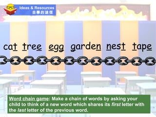 Ideas & Resources 自學的途徑   Word chain game :  Make a chain of words by asking your child to think of a new word which shares its  first  letter with the  last  letter of the previous word. ca t t re e e g g g arde n n es t t ap e 