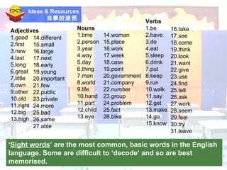Ideas & Resources 自學的途徑   ‘ Sight words ’ are the most common, basic words in the English language. Some are difficult to ‘decode’ and so are best memorised.  14.different 15.small 16.large 17.next 18.early 19.young 20.important 21.few 22.public 23.private 24.more 25.bad 26.same 27.able Adjectives 1.good 2.first 3.new 4.last 5.long 6.great 7.little 8.own 9.other 10.old 11.right 12.big 13.high Nouns 1.time 2.person 3.year 4.way 5.day 6.thing 7.man 8.world 9.life 10.hand 11.part 12.child 13.eye 14.woman 15.place 16.work 17.week 18.case 19.point 20.government 21.company 22.number 23.group 24.problem 25.fact 26.bike Verbs 1.be 2.have 3.do 4.eat 5.sleep 6.drink 7.put 8.keep 9.run 10.walk 11.say 12.get 13.make 14.go 15.know 16.take 17.see 18.come 19.think 20.look 21.want 22.give 23.use 24.find 25.tell 26.ask 27.work 28.seem 29.feel 30.try 31.leave 